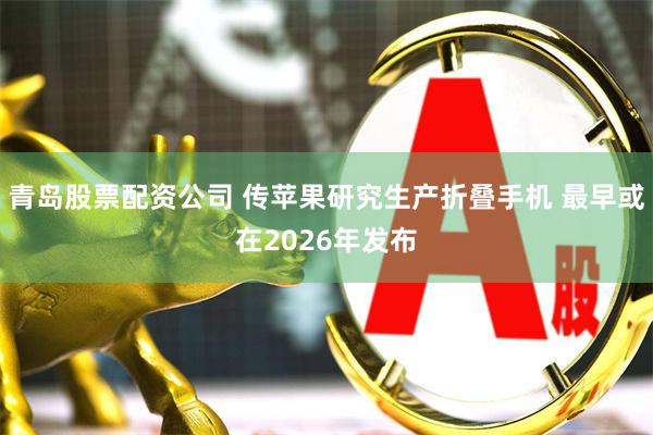 青岛股票配资公司 传苹果研究生产折叠手机 最早或在2026年发布
