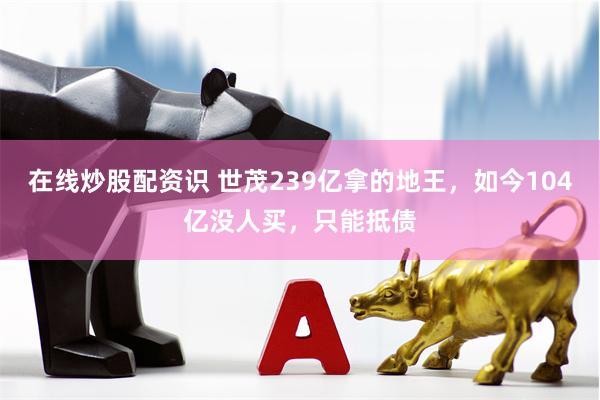 在线炒股配资识 世茂239亿拿的地王，如今104亿没人买，只能抵债