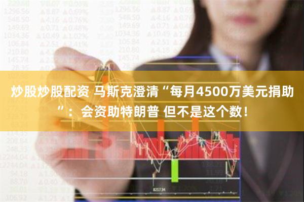 炒股炒股配资 马斯克澄清“每月4500万美元捐助”：会资助特朗普 但不是这个数！