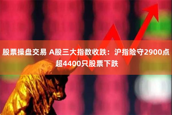 股票操盘交易 A股三大指数收跌：沪指险守2900点 超4400只股票下跌