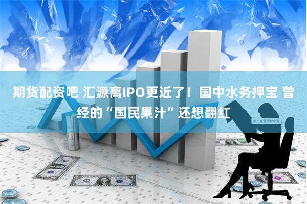 期货配资吧 汇源离IPO更近了！国中水务押宝 曾经的“国民果汁”还想翻红