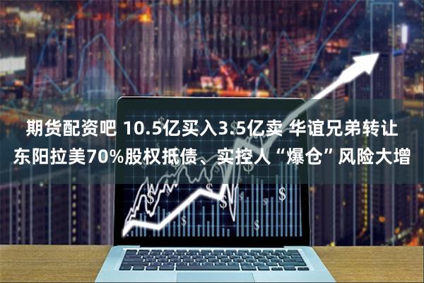 期货配资吧 10.5亿买入3.5亿卖 华谊兄弟转让东阳拉美70%股权抵债、实控人“爆仓”风险大增