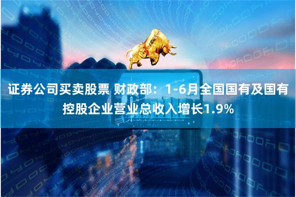 证券公司买卖股票 财政部：1-6月全国国有及国有控股企业营业总收入增长1.9%