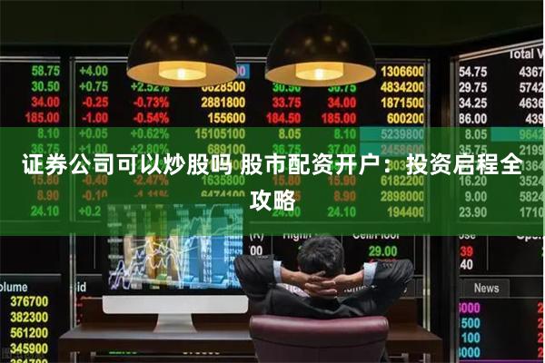 证券公司可以炒股吗 股市配资开户：投资启程全攻略
