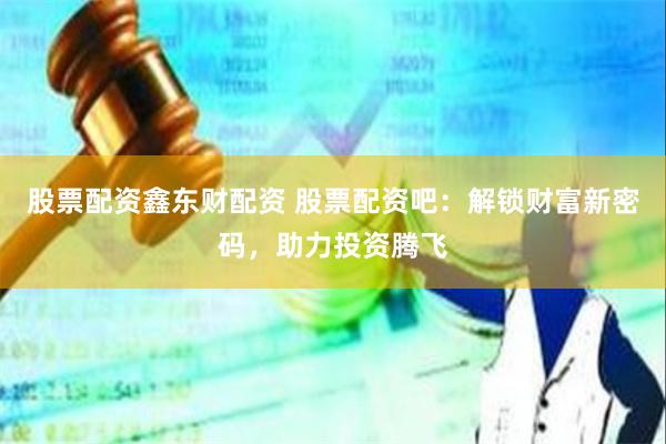 股票配资鑫东财配资 股票配资吧：解锁财富新密码，助力投资腾飞