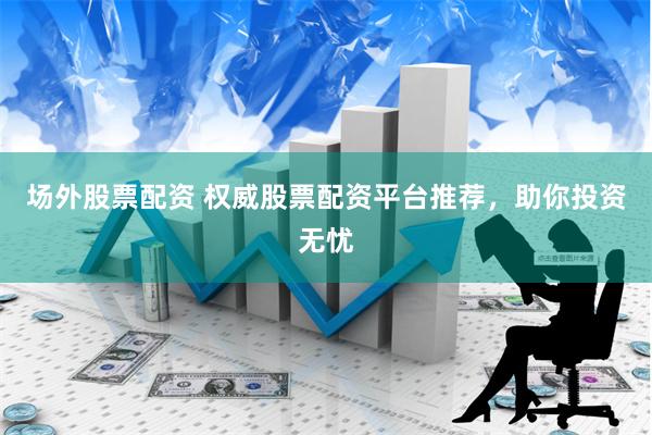 场外股票配资 权威股票配资平台推荐，助你投资无忧