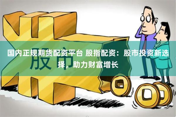 国内正规期货配资平台 股指配资：股市投资新选择，助力财富增长