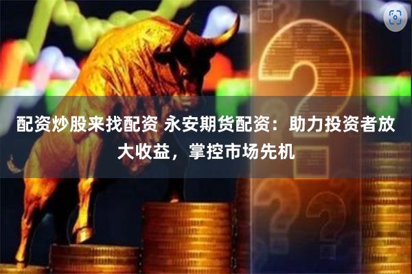 配资炒股来找配资 永安期货配资：助力投资者放大收益，掌控市场先机