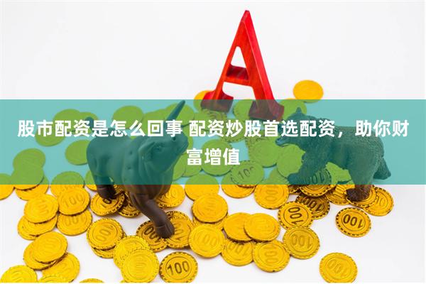 股市配资是怎么回事 配资炒股首选配资，助你财富增值