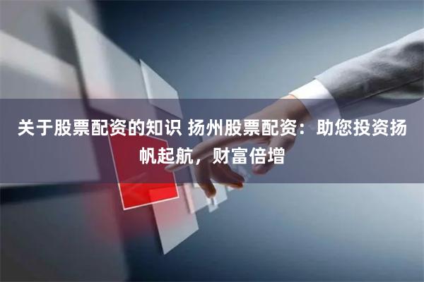 关于股票配资的知识 扬州股票配资：助您投资扬帆起航，财富倍增