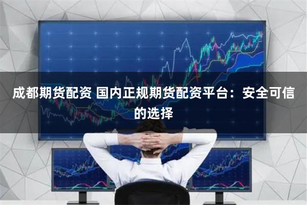 成都期货配资 国内正规期货配资平台：安全可信的选择