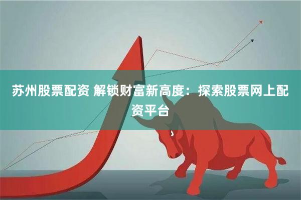 苏州股票配资 解锁财富新高度：探索股票网上配资平台