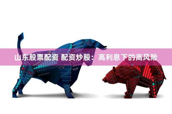 山东股票配资 配资炒股：高利息下的高风险