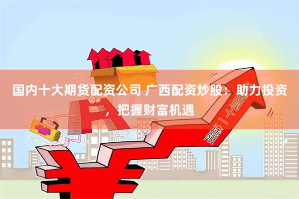 国内十大期货配资公司 广西配资炒股：助力投资，把握财富机遇