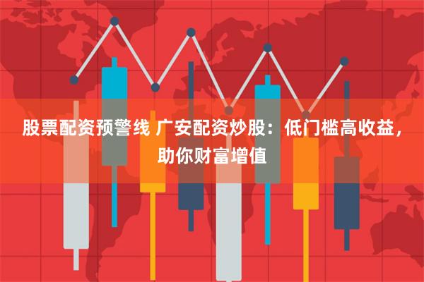 股票配资预警线 广安配资炒股：低门槛高收益，助你财富增值