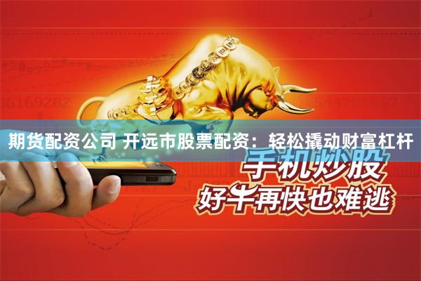 期货配资公司 开远市股票配资：轻松撬动财富杠杆