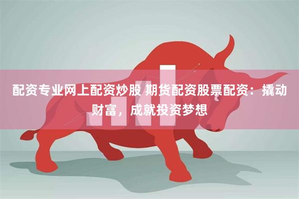 配资专业网上配资炒股 期货配资股票配资：撬动财富，成就投资梦想