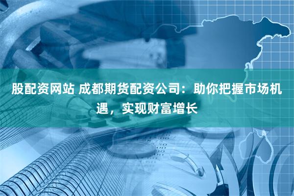 股配资网站 成都期货配资公司：助你把握市场机遇，实现财富增长