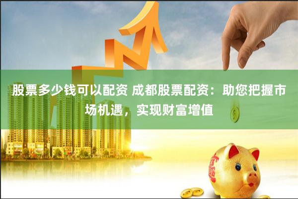 股票多少钱可以配资 成都股票配资：助您把握市场机遇，实现财富增值