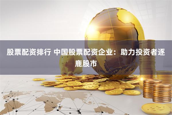 股票配资排行 中国股票配资企业：助力投资者逐鹿股市