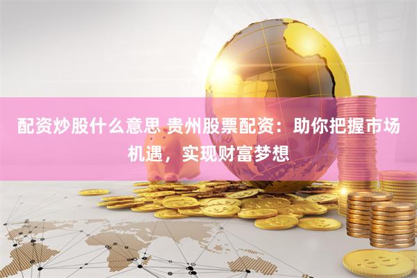配资炒股什么意思 贵州股票配资：助你把握市场机遇，实现财富梦想