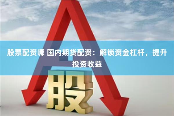 股票配资哪 国内期货配资：解锁资金杠杆，提升投资收益