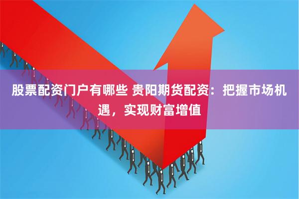 股票配资门户有哪些 贵阳期货配资：把握市场机遇，实现财富增值