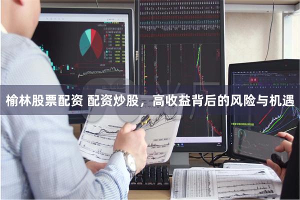 榆林股票配资 配资炒股，高收益背后的风险与机遇