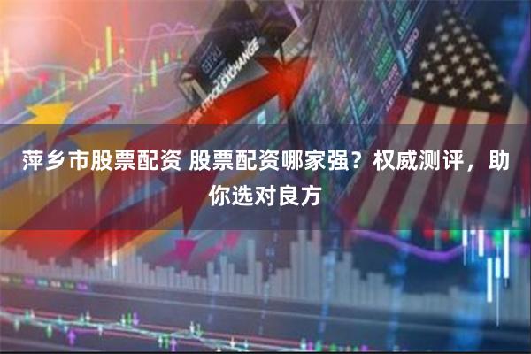 萍乡市股票配资 股票配资哪家强？权威测评，助你选对良方