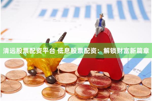 清远股票配资平台 低息股票配资：解锁财富新篇章