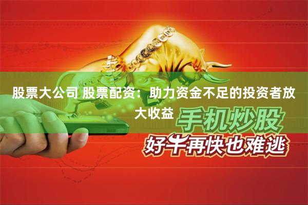 股票大公司 股票配资：助力资金不足的投资者放大收益