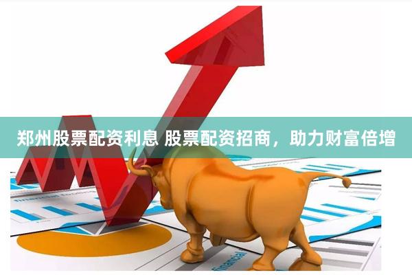 郑州股票配资利息 股票配资招商，助力财富倍增