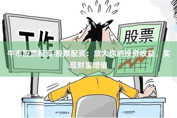 牛市股票配资 股票配资：放大你的投资收益，实现财富增值