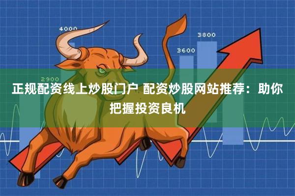 正规配资线上炒股门户 配资炒股网站推荐:助你把握投资良机