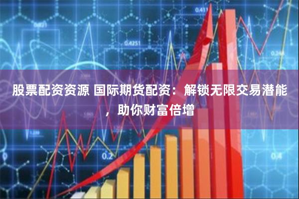 股票配资资源 国际期货配资：解锁无限交易潜能，助你财富倍增
