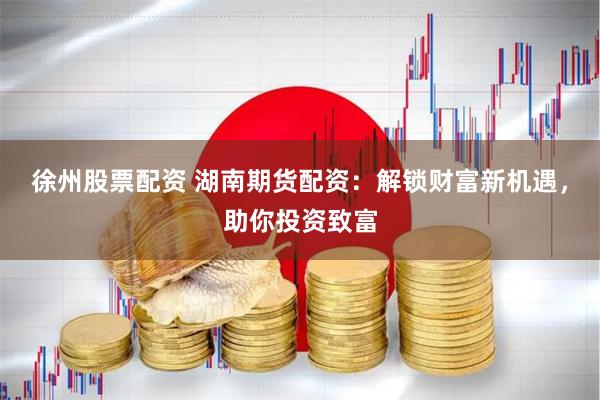 徐州股票配资 湖南期货配资：解锁财富新机遇，助你投资致富