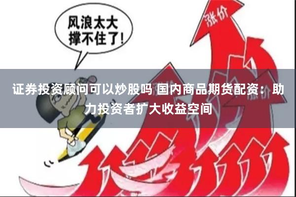 证券投资顾问可以炒股吗 国内商品期货配资：助力投资者扩大收益空间
