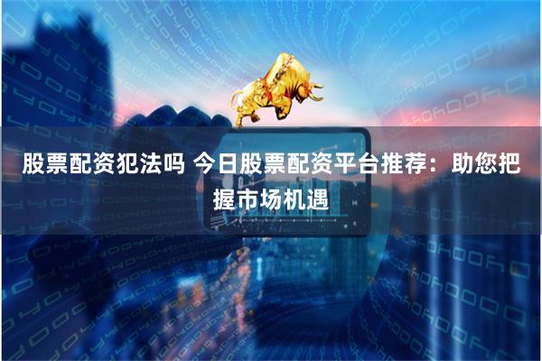 股票配资犯法吗 今日股票配资平台推荐：助您把握市场机遇