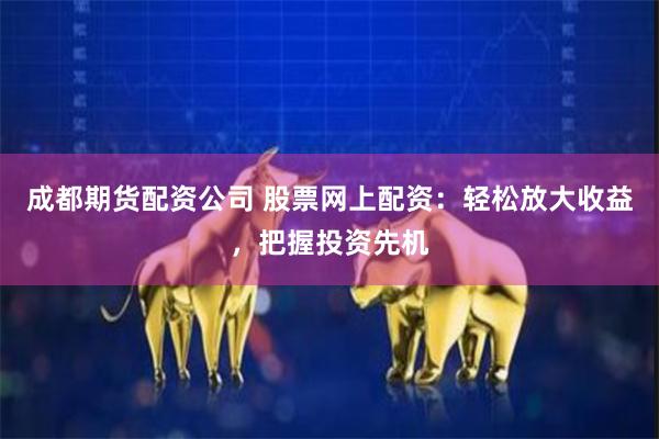 成都期货配资公司 股票网上配资：轻松放大收益，把握投资先机