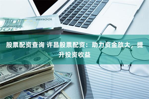 股票配资查询 许昌股票配资：助力资金放大，提升投资收益