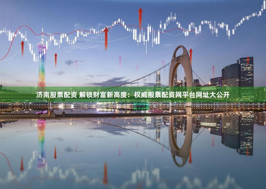 济南股票配资 解锁财富新高度：权威股票配资网平台网址大公开