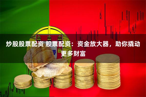 炒股股票配资 股票配资：资金放大器，助你撬动更多财富