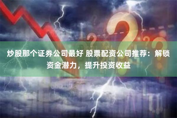 炒股那个证券公司最好 股票配资公司推荐：解锁资金潜力，提升投资收益