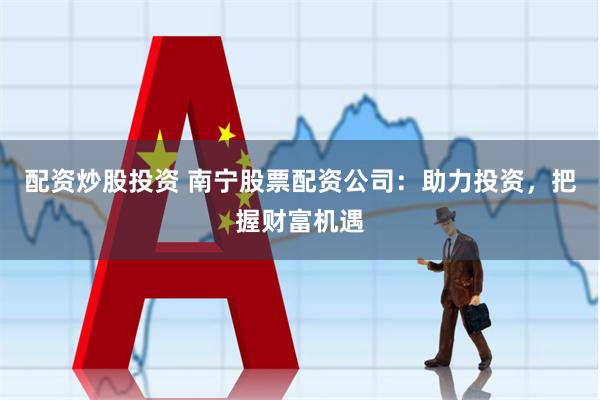 配资炒股投资 南宁股票配资公司：助力投资，把握财富机遇
