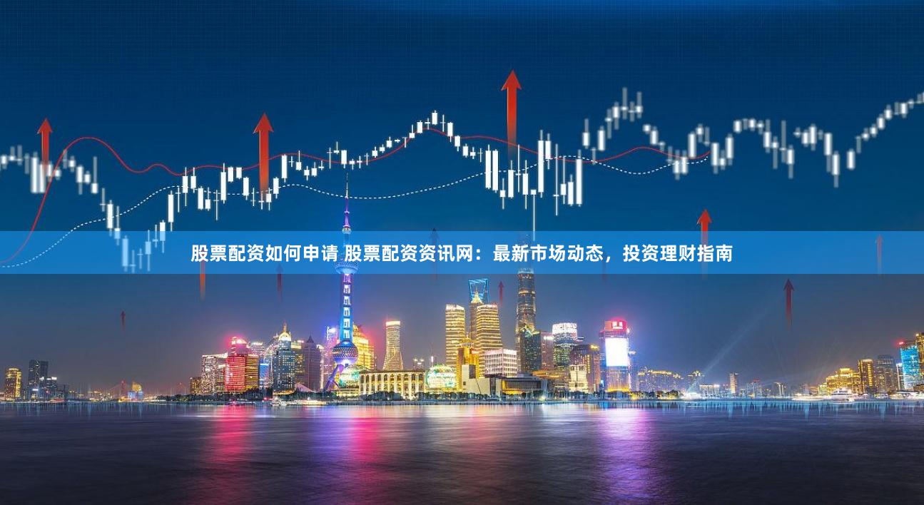 股票配资如何申请 股票配资资讯网：最新市场动态，投资理财指南