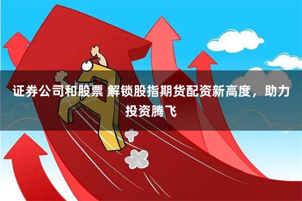 证券公司和股票 解锁股指期货配资新高度，助力投资腾飞