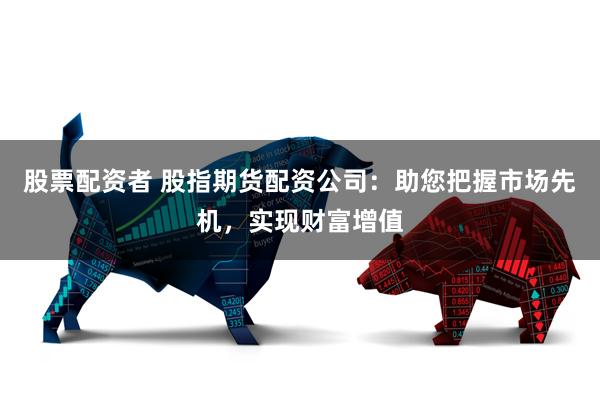 股票配资者 股指期货配资公司：助您把握市场先机，实现财富增值
