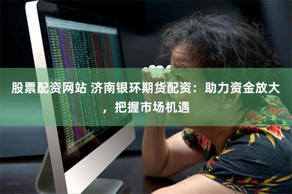 股票配资网站 济南银环期货配资：助力资金放大，把握市场机遇