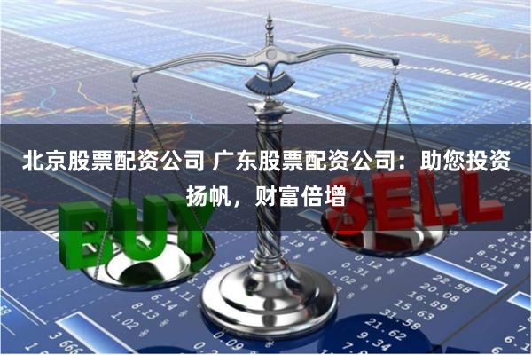 北京股票配资公司 广东股票配资公司：助您投资扬帆，财富倍增