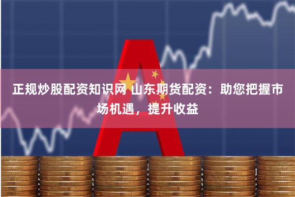 正规炒股配资知识网 山东期货配资：助您把握市场机遇，提升收益